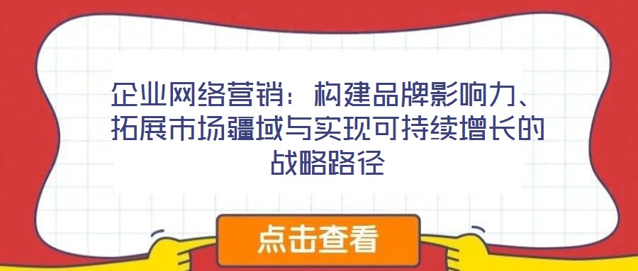 企業(yè)網(wǎng)絡(luò)營銷：構(gòu)建品牌影響力、拓展市場疆域與實現(xiàn)可持續(xù)增長的戰(zhàn)略路徑