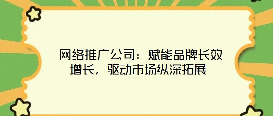  網(wǎng)絡(luò)推廣公司：賦能品牌長效增長，驅(qū)動市場縱深拓展