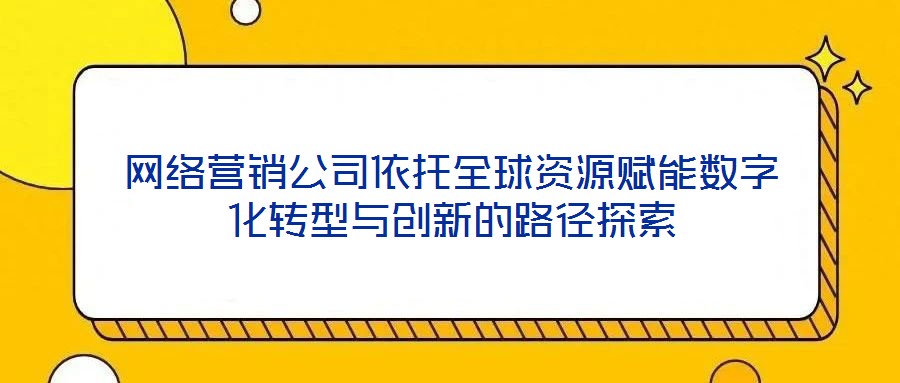 網(wǎng)絡營銷公司依托全球資源賦能數(shù)字化轉型與創(chuàng)新的路徑探索