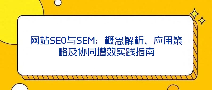 網(wǎng)站SEO與SEM：概念解析、應(yīng)用策略及協(xié)同增效實(shí)踐指南