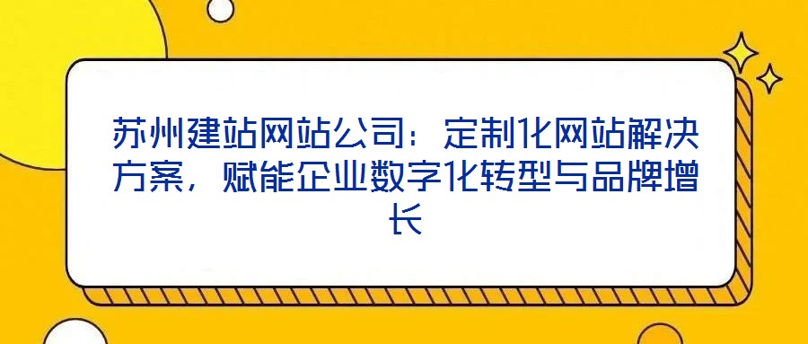 蘇州建站網(wǎng)站公司：定制化網(wǎng)站解決方案，賦能企業(yè)數(shù)字化轉(zhuǎn)型與品牌增長