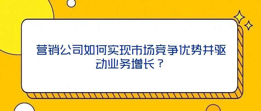 營銷公司如何實(shí)現(xiàn)市場(chǎng)競(jìng)爭(zhēng)優(yōu)勢(shì)并驅(qū)動(dòng)業(yè)務(wù)增長？