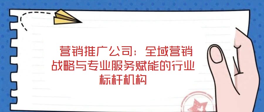  營(yíng)銷推廣公司：全域營(yíng)銷戰(zhàn)略與專業(yè)服務(wù)賦能的行業(yè)標(biāo)桿機(jī)構(gòu)