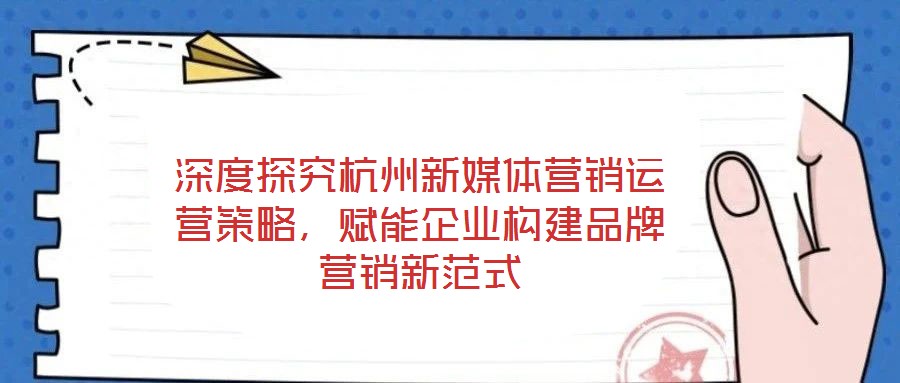 深度探究杭州新媒體營銷運營策略，賦能企業(yè)構(gòu)建品牌營銷新范式
