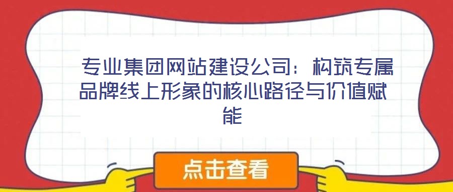  專業(yè)集團網站建設公司：構筑專屬品牌線上形象的核心路徑與價值賦能