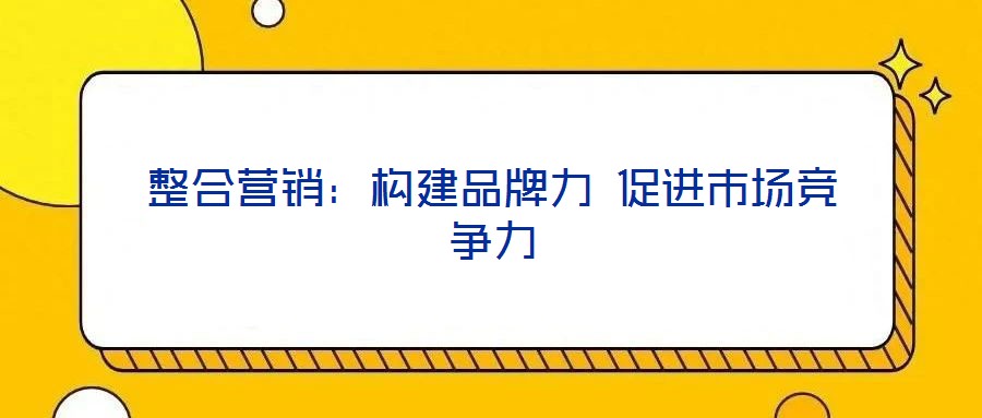 整合營(yíng)銷(xiāo)：構(gòu)建品牌力 促進(jìn)市場(chǎng)競(jìng)爭(zhēng)力
