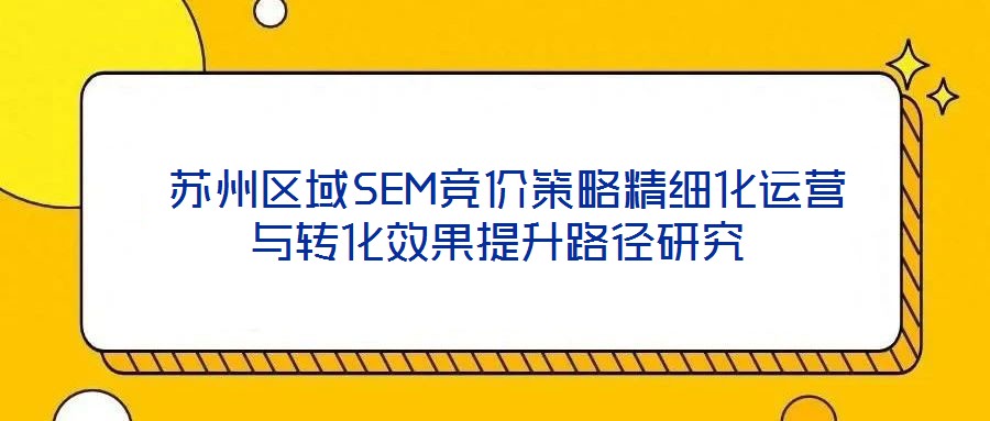  蘇州區(qū)域SEM競價策略精細化運營與轉(zhuǎn)化效果提升路徑研究