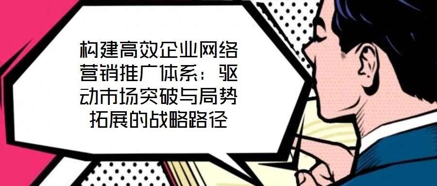 構(gòu)建高效企業(yè)網(wǎng)絡(luò)營銷推廣體系：驅(qū)動(dòng)市場(chǎng)突破與局勢(shì)拓展的戰(zhàn)略路徑