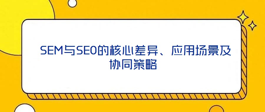  SEM與SEO的核心差異、應用場景及協(xié)同策略