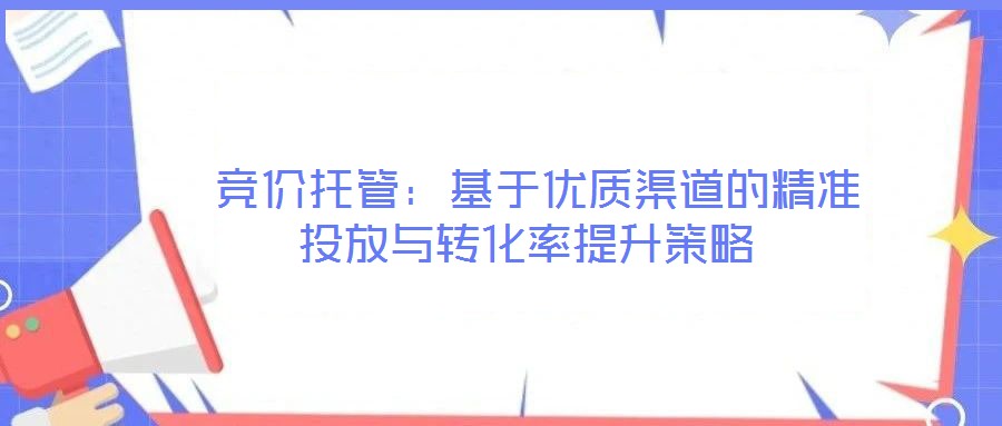  競價托管：基于優(yōu)質(zhì)渠道的精準(zhǔn)投放與轉(zhuǎn)化率提升策略