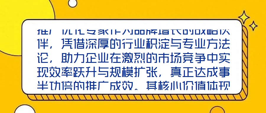 推廣優(yōu)化專家作為品牌增長的戰(zhàn)略伙伴，憑借深厚的行業(yè)積淀與專業(yè)方法論，助力企業(yè)在激烈的市場競爭中實現(xiàn)效率躍升與規(guī)模擴張，真正達成事半功倍的推廣成效。其核心價值體現(xiàn)