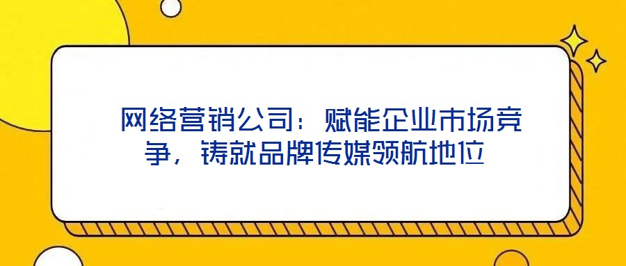  網(wǎng)絡(luò)營銷公司：賦能企業(yè)市場競爭，鑄就品牌傳媒領(lǐng)航地位