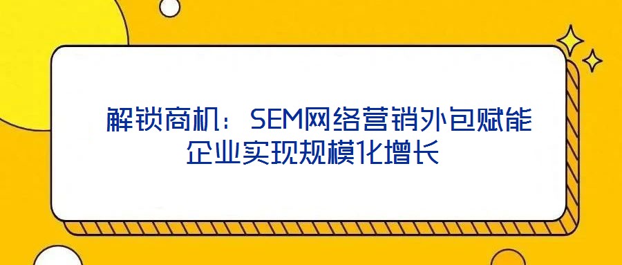  解鎖商機：SEM網(wǎng)絡(luò)營銷外包賦能企業(yè)實現(xiàn)規(guī)模化增長